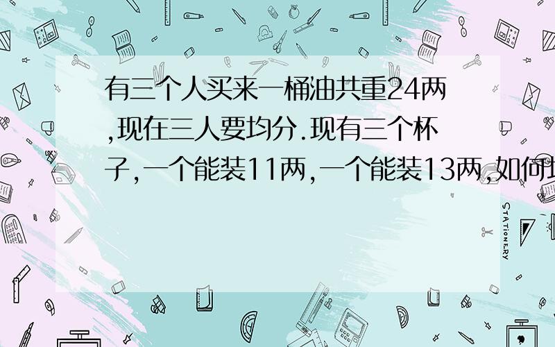 有三个人买来一桶油共重24两,现在三人要均分.现有三个杯子,一个能装11两,一个能装13两,如何均分这桶