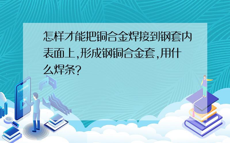 怎样才能把铜合金焊接到钢套内表面上,形成钢铜合金套,用什么焊条?