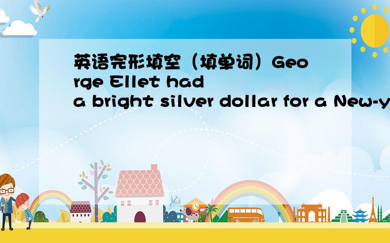 英语完形填空（填单词）George Ellet had a bright silver dollar for a New-year gift.He thought o这一篇