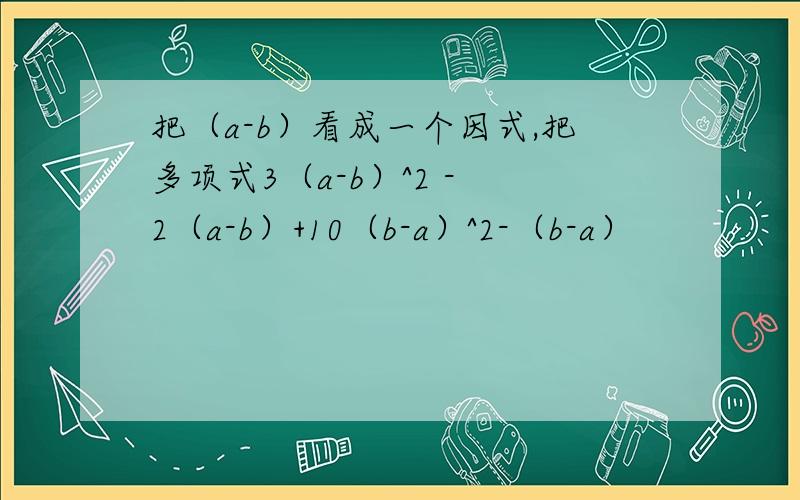 把（a-b）看成一个因式,把多项式3（a-b）^2 - 2（a-b）+10（b-a）^2-（b-a）