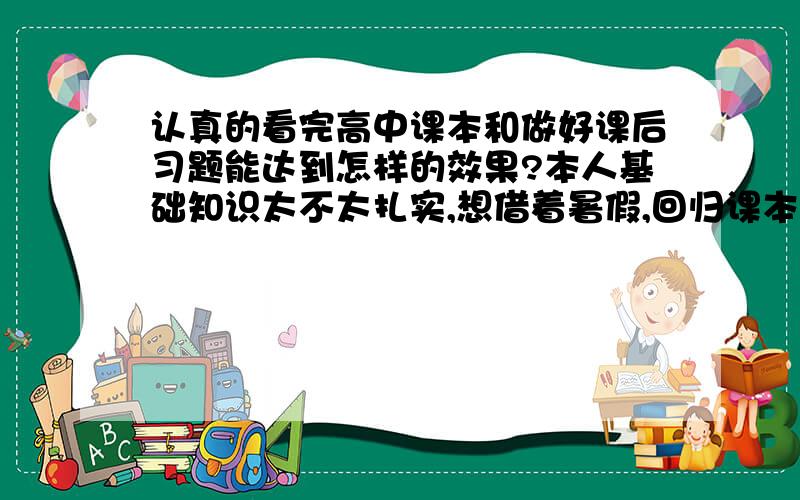 认真的看完高中课本和做好课后习题能达到怎样的效果?本人基础知识太不太扎实,想借着暑假,回归课本,认认真真的把课本看一遍,还有课后习题做一下.主要是 我想问,这样做了之后,能达到怎