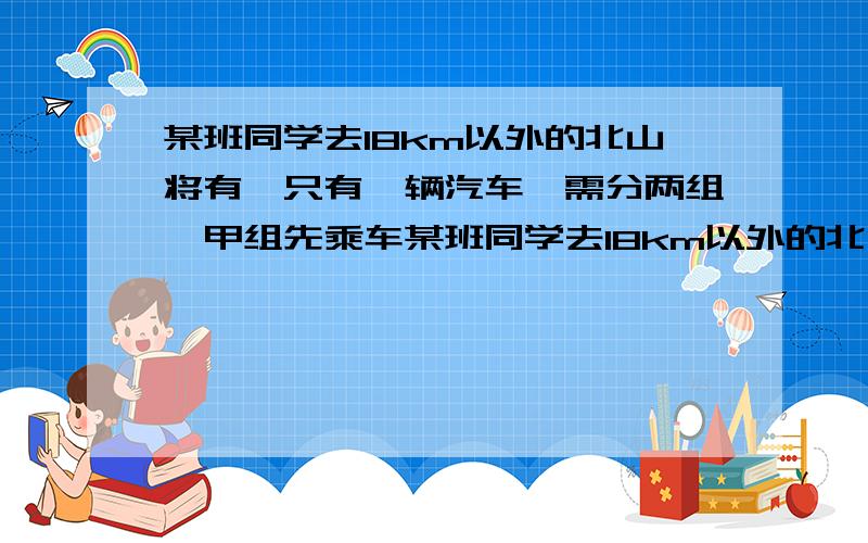 某班同学去18km以外的北山将有,只有一辆汽车,需分两组,甲组先乘车某班同学去18km以外的北山郊游，只有一辆汽车，需分两组，甲组先乘车，乙组步行，车行至A处，甲组下车步行，汽车返回