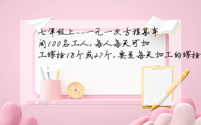 七年级上--一元一次方程某车间100名工人,每人每天可加工螺栓18个或27个,要是每天加工的螺栓和螺母配套（一个螺栓配一个螺母）,应如何分配加工螺栓和螺母的工人?