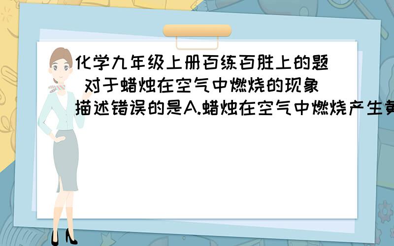 化学九年级上册百练百胜上的题 对于蜡烛在空气中燃烧的现象描述错误的是A.蜡烛在空气中燃烧产生黄白色光亮火焰 B.蜡烛的火焰分层,外焰最为明亮C.蜡烛燃烧时,部分拉住首日融化D.蜡烛燃