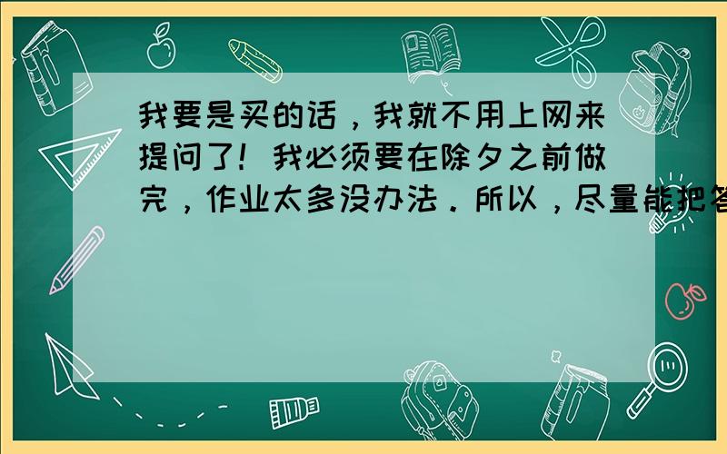 我要是买的话，我就不用上网来提问了！我必须要在除夕之前做完，作业太多没办法。所以，尽量能把答案写在网上，不用全部，什么后面的大题的答案有就行了。