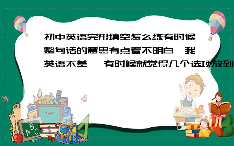 初中英语完形填空怎么练有时候整句话的意思有点看不明白,我英语不差 ,有时候就觉得几个选项放到文章里都能说得通啊 ,这怎么办啊 ,