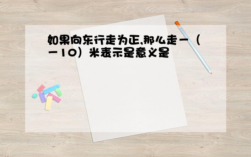 如果向东行走为正,那么走－（－10）米表示是意义是