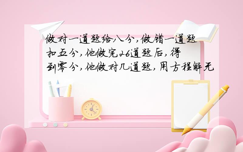 做对一道题给八分,做错一道题扣五分,他做完26道题后,得到零分,他做对几道题,用方程解无