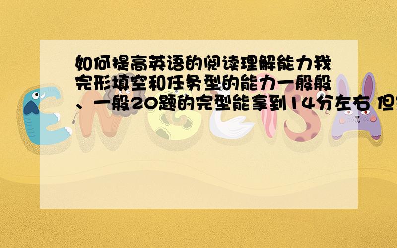 如何提高英语的阅读理解能力我完形填空和任务型的能力一般般、一般20题的完型能拿到14分左右 但是阅读理解的能力让我很郁闷