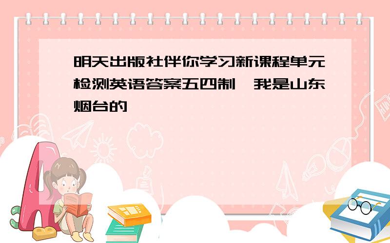 明天出版社伴你学习新课程单元检测英语答案五四制,我是山东烟台的