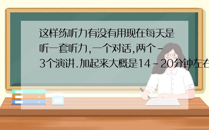 这样练听力有没有用现在每天是听一套听力,一个对话,两个-3个演讲.加起来大概是14-20分钟左右的内容.我的方法是,先大体听一遍.然后一句一句话听,再按照原文看,听不清楚的地方重听.整个下