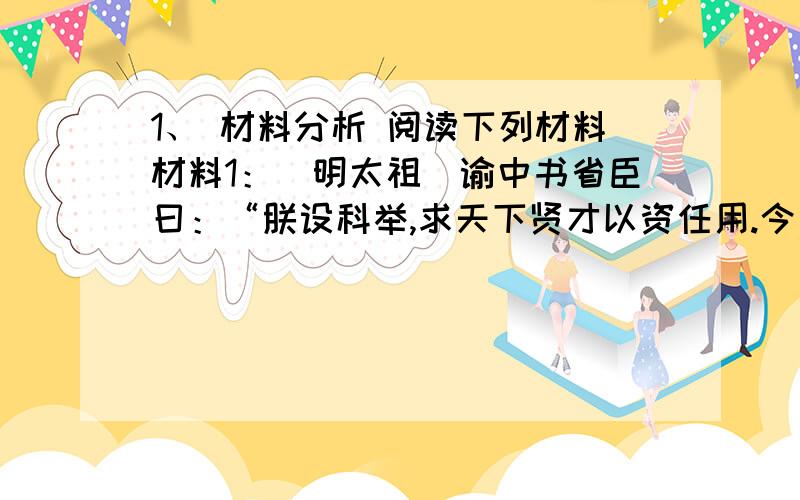 1、 材料分析 阅读下列材料材料1：（明太祖）谕中书省臣曰：“朕设科举,求天下贤才以资任用.今所司多取文词之士用之,不能措诸行事者甚重.朕以实心求贤,而天下以虚文应之,甚非所以称朕