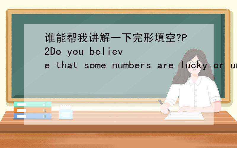 谁能帮我讲解一下完形填空?P2Do you believe that some numbers are lucky or unlucky?If you answer“yes”26 this question,you are certainly not 27．For example,many people in certaincountries believe that 28 13 is especially bad． They be