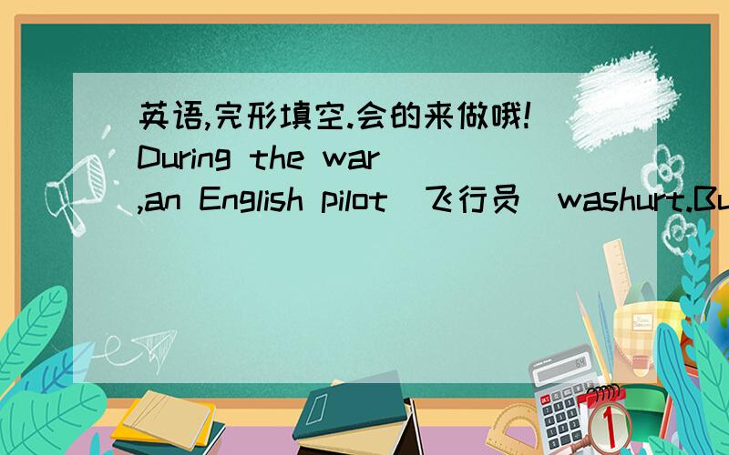 英语,完形填空.会的来做哦!During the war,an English pilot(飞行员）washurt.But he was__1____by a group of nuns(修女）.He had been very__2__and lost his sense(知觉）.When he came to himself ,he was__3___to find a woman beside him.It