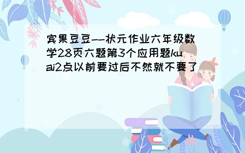 宾果豆豆--状元作业六年级数学28页六题第3个应用题kuai2点以前要过后不然就不要了