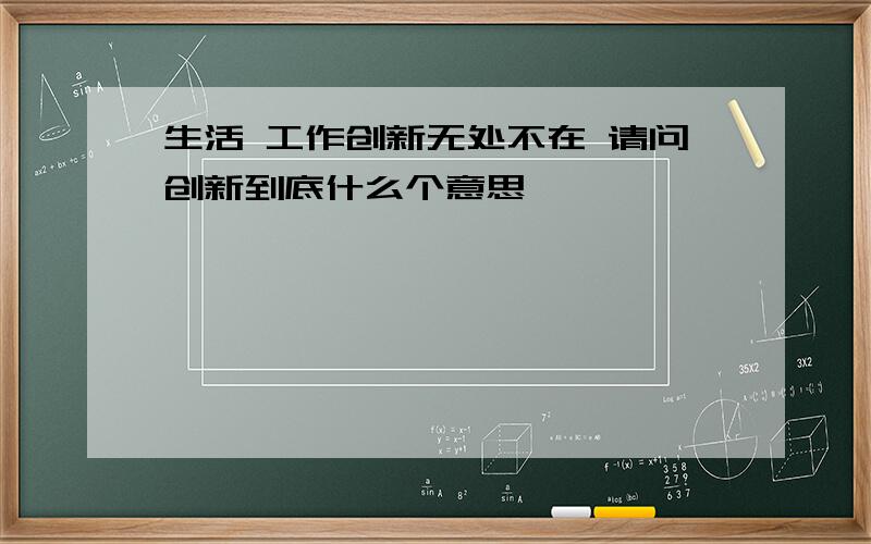 生活 工作创新无处不在 请问创新到底什么个意思