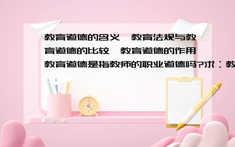 教育道德的含义、教育法规与教育道德的比较、教育道德的作用教育道德是指教师的职业道德吗?求：教育道德的含义,作用