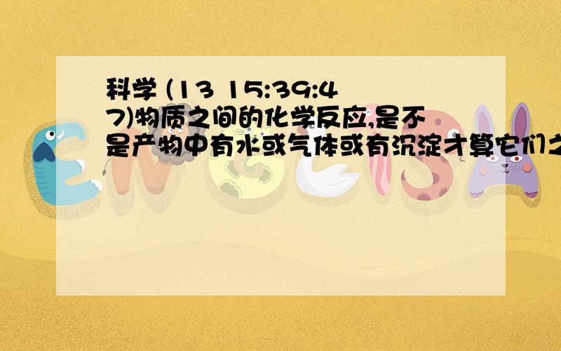 科学 (13 15:39:47)物质之间的化学反应,是不是产物中有水或气体或有沉淀才算它们之间可以反应?为什么?