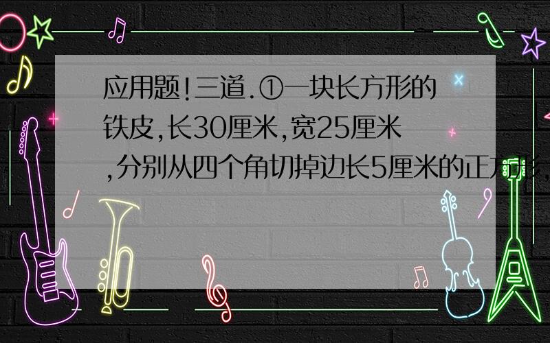 应用题!三道.①一块长方形的铁皮,长30厘米,宽25厘米,分别从四个角切掉边长5厘米的正方形,然后做成盒子,盒子容积是多少?②把一个棱长4分米的正方形铁块,熔成一根宽5厘米,厚2厘米的钢条,这