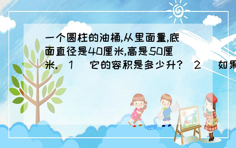 一个圆柱的油桶,从里面量,底面直径是40厘米,高是50厘米.（1） 它的容积是多少升?（2） 如果1升柴油重0.85千克,这个油桶可装柴油多少千克?