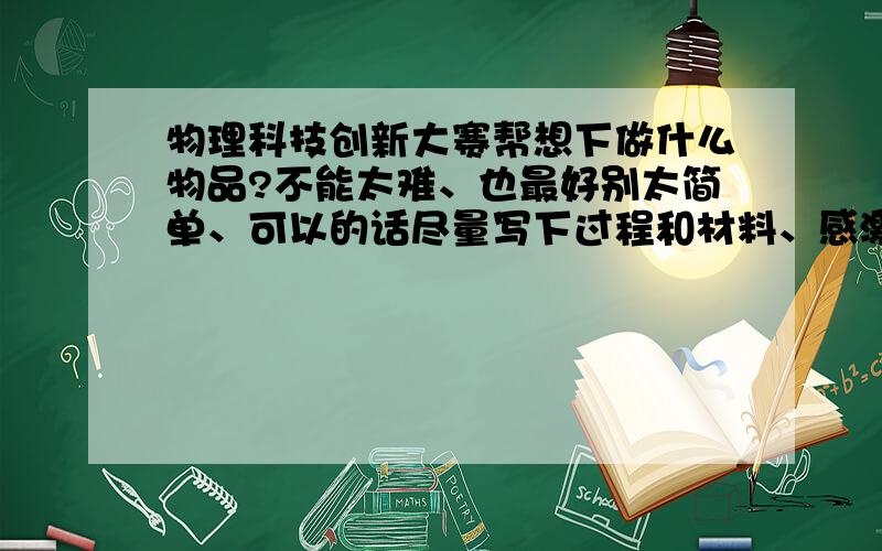 物理科技创新大赛帮想下做什么物品?不能太难、也最好别太简单、可以的话尽量写下过程和材料、感激不尽