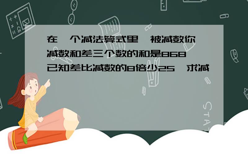 在一个减法算式里,被减数你,减数和差三个数的和是868,已知差比减数的8倍少25,求减