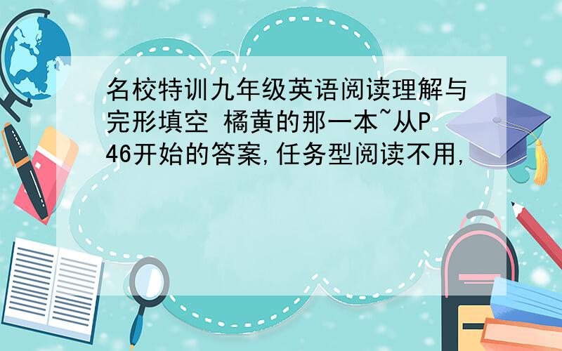 名校特训九年级英语阅读理解与完形填空 橘黄的那一本~从P46开始的答案,任务型阅读不用,