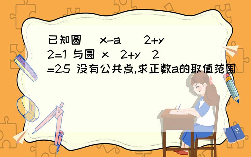 已知圆 (x-a)^2+y^2=1 与圆 x^2+y^2=25 没有公共点,求正数a的取值范围