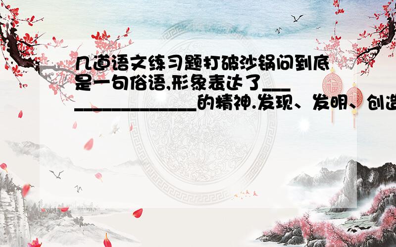 几道语文练习题打破沙锅问到底是一句俗语,形象表达了________________的精神.发现、发明、创造和成就这四个词语按收获由小到大排列,说明了______________________.