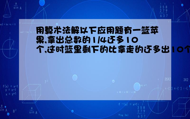 用算术法解以下应用题有一篮苹果,拿出总数的1/4还多10个,这时篮里剩下的比拿走的还多出10个,原来篮里有多少个苹果?不能用方程求解,只能用算术法,还要写出是怎么得来的（具体的含义）.