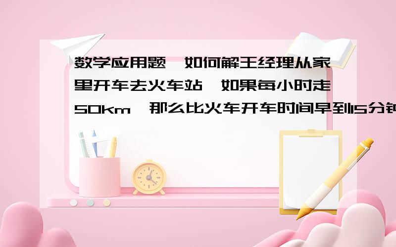 数学应用题,如何解王经理从家里开车去火车站,如果每小时走50km,那么比火车开车时间早到15分钟；如果每小时走40km,那么比火车开车时间迟到15分钟,现在打算比火车早到10分钟,那汽车每小时