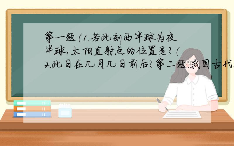 第一题（1.若此刻西半球为夜半球,太阳直射点的位置是?（2.此日在几月几日前后?第二题.我国古代某位天文学家在某地测得夏至日的正午太阳高度是74°30′,冬至日的正午太阳高度是28°10′,据