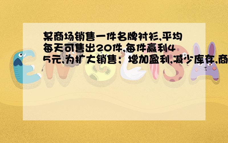 某商场销售一件名牌衬衫,平均每天可售出20件,每件赢利45元,为扩大销售；增加盈利,减少库存,商场决定采取适当的降价措施,如果每件衬衫每降价1元,商场平均每天可多售出4件.（1）若商场平