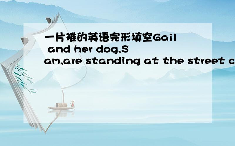 一片难的英语完形填空Gail and her dog,Sam,are standing at the street corner.They\'re waiting for the cars to go by.They want to go 41 the street.She is waiting for Sam to decide when they should cross.　　42 blind people use special,traine