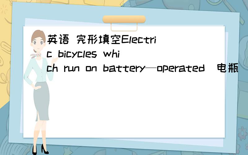 英语 完形填空Electric bicycles which run on battery—operated（电瓶）motors are winning over riders of ordinary bikes__41_their speed and quality.They were first_42__in 1980s in China,but the selling was not very good.Today thanks_43__ imp