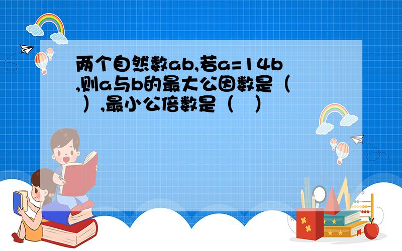 两个自然数ab,若a=14b,则a与b的最大公因数是（  ）,最小公倍数是（   ）