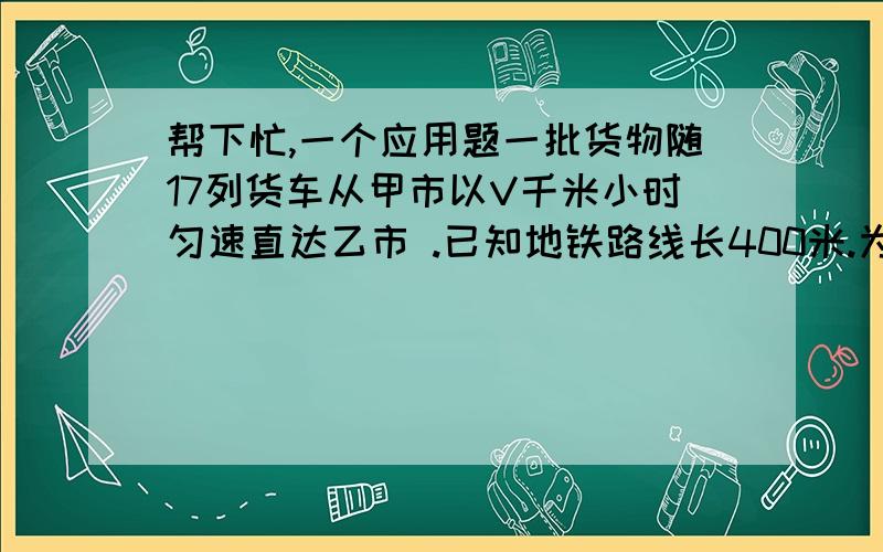 帮下忙,一个应用题一批货物随17列货车从甲市以V千米小时匀速直达乙市 .已知地铁路线长400米.为了安全 .货车间距离不得小于V除以20的平方千米.那么这批货资全部到乙市最快需要多少时间 .