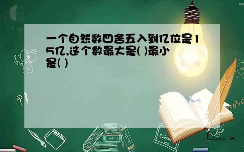 一个自然数四舍五入到亿位是15亿,这个数最大是( )最小是( )