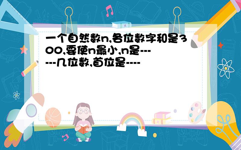 一个自然数n,各位数字和是300,要使n最小,n是------几位数,首位是----