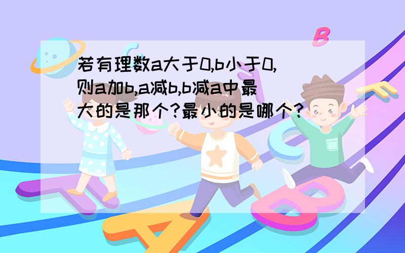 若有理数a大于0,b小于0,则a加b,a减b,b减a中最大的是那个?最小的是哪个?