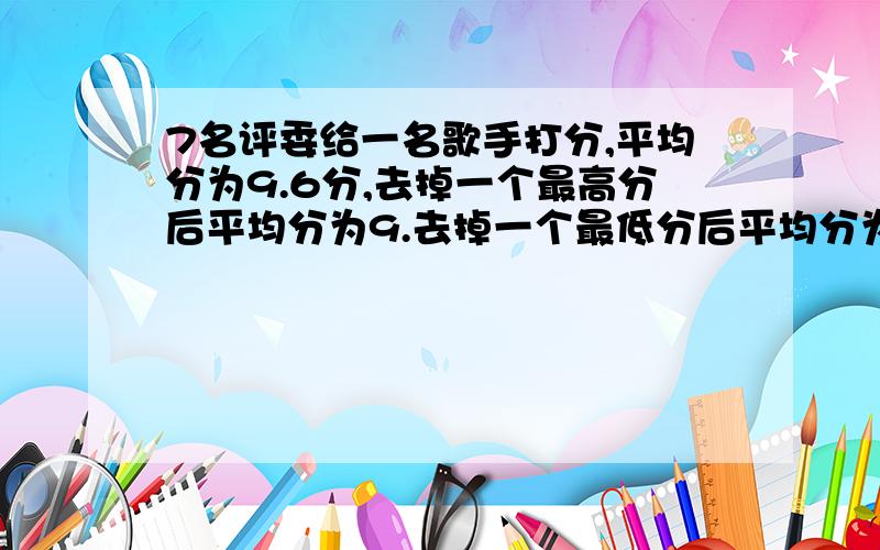 7名评委给一名歌手打分,平均分为9.6分,去掉一个最高分后平均分为9.去掉一个最低分后平均分为9.7分,最高分和最低分都去掉后,这名歌手的平均分是多少?