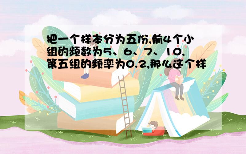 把一个样本分为五份,前4个小组的频数为5、6、7、10,第五组的频率为0.2,那么这个样