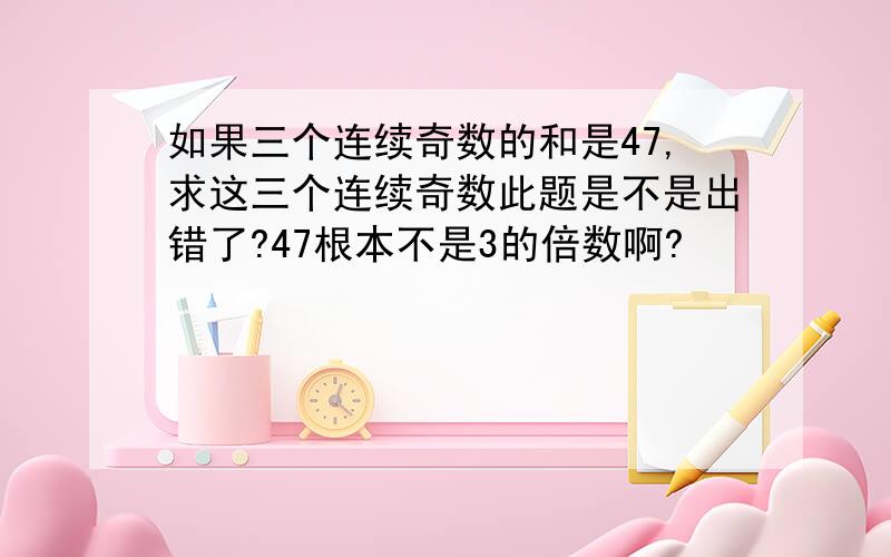 如果三个连续奇数的和是47,求这三个连续奇数此题是不是出错了?47根本不是3的倍数啊?