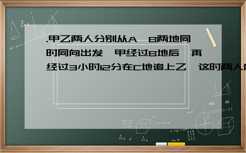 .甲乙两人分别从A、B两地同时同向出发,甲经过B地后,再经过3小时12分在C地追上乙,这时两人所走的路程和为36千米,而A、C两地的距离等于乙走5小时的路程,求A、B两地的距离甲、乙两车同时从A