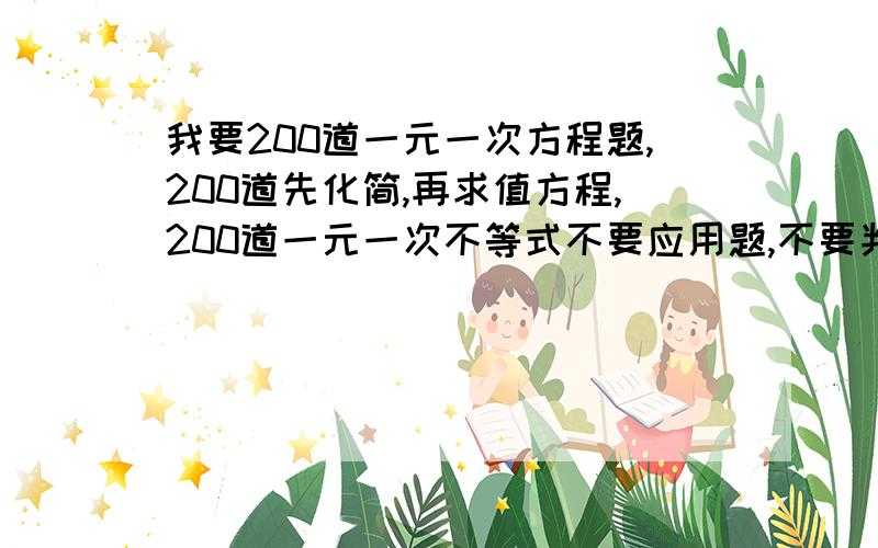 我要200道一元一次方程题,200道先化简,再求值方程,200道一元一次不等式不要应用题,不要判断题,不要填空 选择.只要方程题!求求你们!