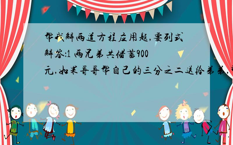 帮我解两道方程应用题,要列式解答：1 两兄弟共储蓄900元,如果哥哥帮自己的三分之二送给弟弟,那么两兄弟存款数相等.两人原来各存款多少元?2 两个袋中共有140千克面粉,若将第一袋面粉的12.