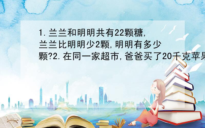 1.兰兰和明明共有22颗糖,兰兰比明明少2颗,明明有多少颗?2.在同一家超市,爸爸买了20千克苹果,妈妈又买了25千克苹果,爸爸比妈妈少用12.5元,每千克苹果多少钱?