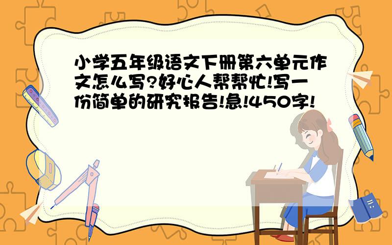 小学五年级语文下册第六单元作文怎么写?好心人帮帮忙!写一份简单的研究报告!急!450字!