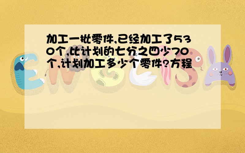 加工一批零件,已经加工了530个,比计划的七分之四少70个,计划加工多少个零件?方程