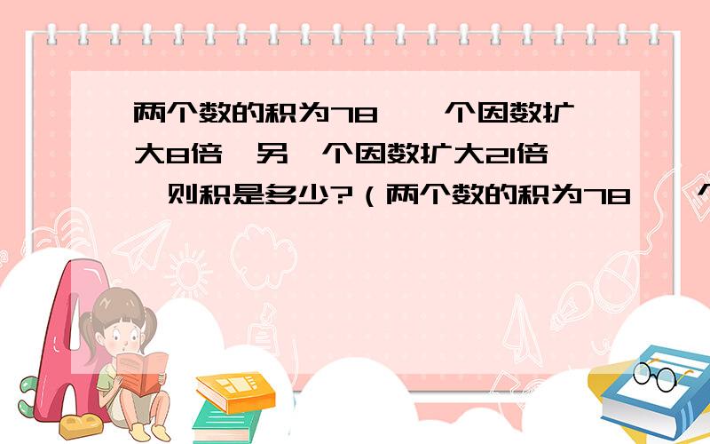 两个数的积为78,一个因数扩大8倍,另一个因数扩大21倍,则积是多少?（两个数的积为78,一个因数扩大8倍,另一个因数扩大21倍,则积是多少?